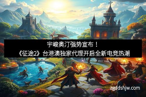 宇峻奥汀强势宣布！《征途2》台港澳独家代理开启全新电竞热潮